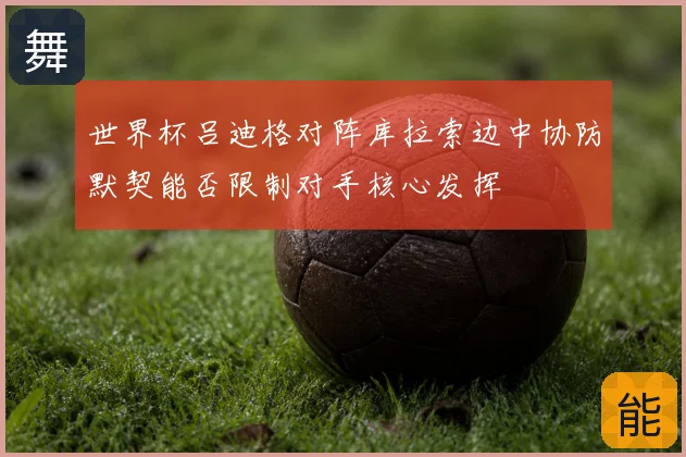 世界杯吕迪格对阵库拉索边中协防默契能否限制对手核心发挥