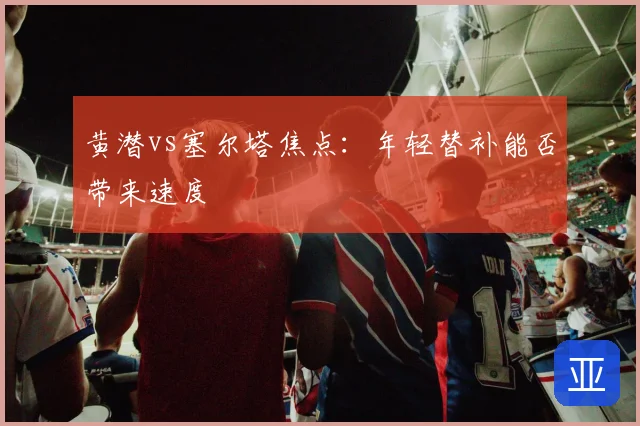 黄潜vs塞尔塔焦点：年轻替补能否带来速度