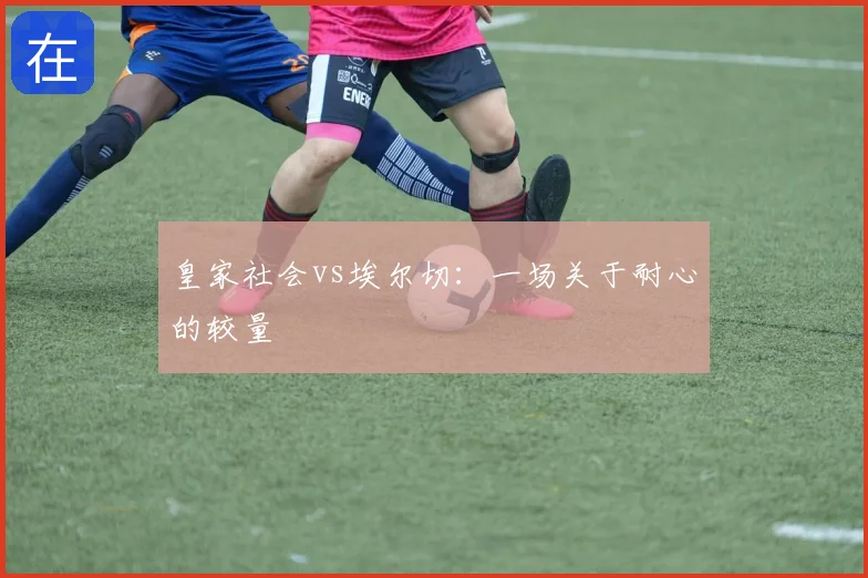 皇家社会vs埃尔切：一场关于耐心的较量