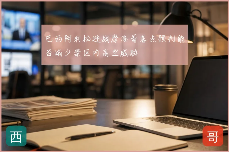 巴西阿利松迎战摩洛哥落点预判能否减少禁区内高空威胁